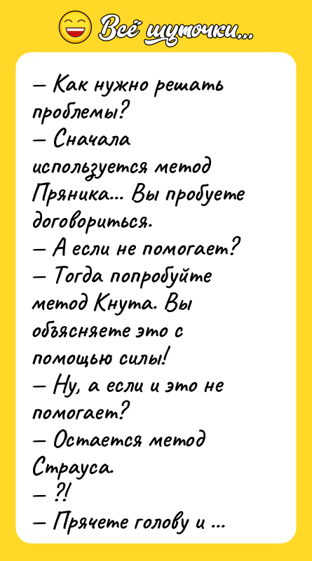 Шутка: Как нужно решать проблемы? Сначала используется метод Пряника... Вы пробуете договориться. А если не помогает? Тогда попробуйте метод Кнута. Вы объясняете это с помощью силы! Ну, а если и это не помогает? Остается метод Страуса. ?! Прячете голову и выставляете задницу!