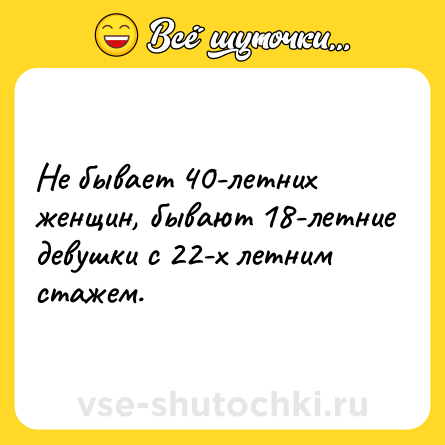 Шутка: Не бывает 40-летних женщин, бывают 18-летние девушки с 22-х летним стажем.