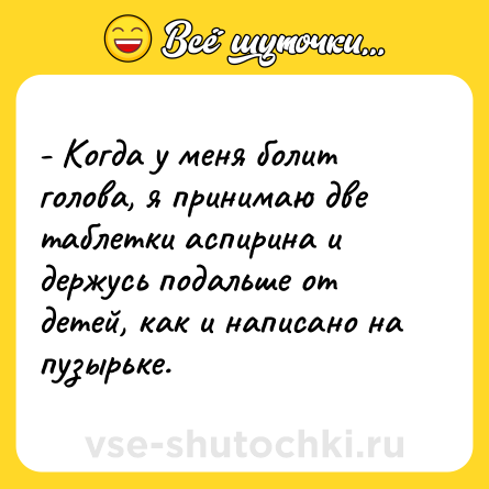 Шутка: - Когда у меня болит голова, я принимаю две таблетки аспирина и держусь подальше от детей, как и написано на пузырьке.