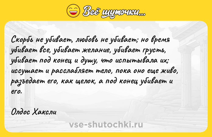 Цитата: Скорбь не убивает, любовь не убивает но время убивает все, убивает желание, убивает грусть, убивает под конец и душу, что испытывала их иссушает и расслабляет тело, пока оно еще живо, разъедает его, как щелок, а под конец убивает и его. Олдос Хаксли