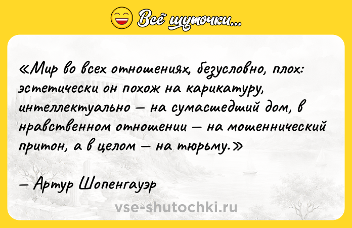 Цитата: Мир во всех отношениях, безусловно, плох: эстетически он похож на карикатуру, интеллектуально на сумасшедший дом, в нравственном отношении на мошеннический притон, а в целом на тюрьму.Артур Шопенгауэр