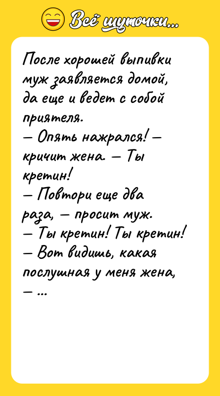 Шутка: После хорошей выпивки муж заявляется домой, да еще и ведет с собой приятеля. Опять нажрался! кричит жена. Ты кретин! Повтори еще два раза, просит муж. Ты кретин! Ты кретин! Вот видишь, какая послушная у меня жена, с гордостью говорит муж своему приятелю.