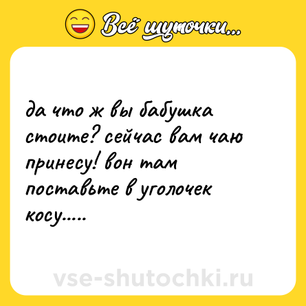 Шутка: да что ж вы бабушка стоите? сейчас вам чаю принесу! вон там поставьте в уголочек косу.....