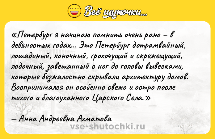 Цитата: Петербург я начинаю помнить очень рано в девяностых годах Это Петербург дотрамвайный, лошадиный, коночный, грохочущий и скрежещущий, лодочный, завешанный с ног до головы вывесками, которые безжалостно скрывали архитектуру домов. Воспринимался он особенно свежо и остро после тихого и благоуханного Царского Села.Анна Андреевна Ахматова