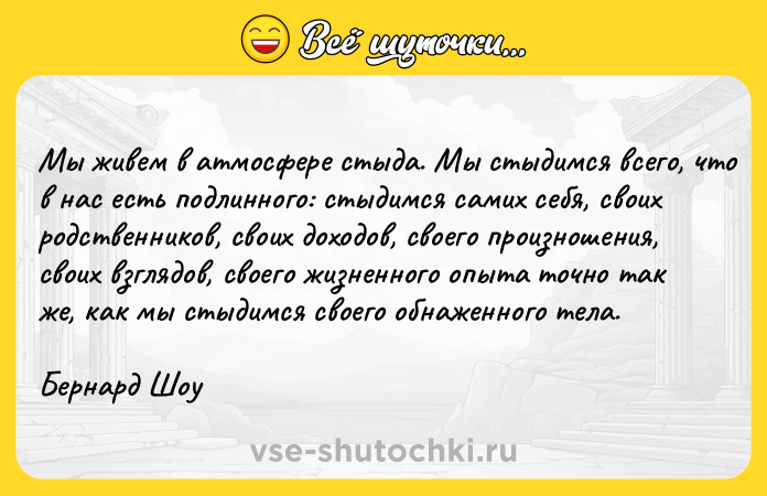 Цитата: Мы живем в атмосфере стыда. Мы стыдимся всего, что в нас есть подлинного: стыдимся самих себя, своих родственников, своих доходов, своего произношения, своих взглядов, своего жизненного опыта точно так же, как мы стыдимся своего обнаженного тела.Бернард Шоу
