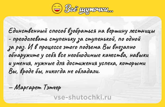 Цитата: Единственный способ взобраться на вершину лестницы - преодолевать ступеньку за ступенькой, по одной за раз. И в процессе этого подъема Вы внезапно обнаружите у себя все необходимые качества, навыки и умения, нужные для достижения успеха, которыми Вы, вроде бы, никогда не обладали. Маргарет Тэтчер