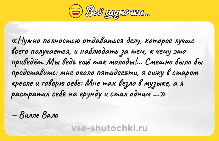 Цитата: Нужно полностью отдаваться делу, которое лучше всего получается, и наблюдать за тем, к чему это приведёт. Мы ведь ещё так молоды! Смешно было бы представить: мне около пятидесяти, я сижу в старом кресле и говорю себе: Мне так везло в музыке, а я растратил себя на ерунду и стал одним из неудачников. В двадцать пять лет мне нужно было заниматься музыкой! Вилле Вало