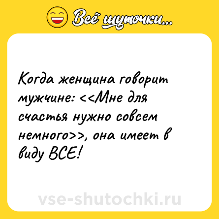 Шутка: Когда женщина говорит мужчине: <<Мне для счастья нужно совсем немного>>, она имеет в виду ВСЕ!