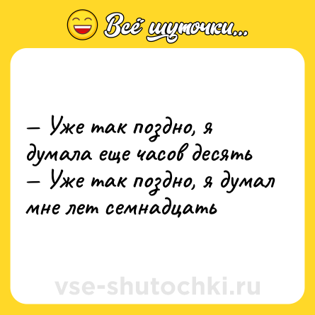 Шутка: — Уже так поздно, я думала еще часов десять <br>— Уже так поздно, я думал мне лет семнадцать