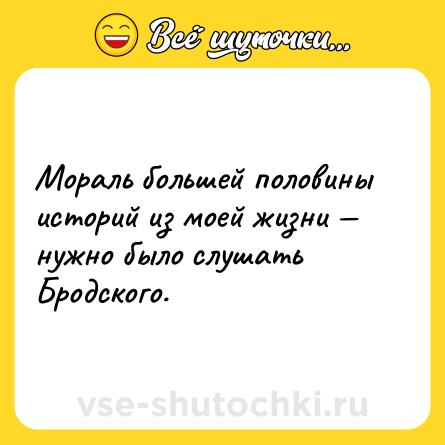 Шутка: Мораль большей половины историй из моей жизни — нужно было слушать Бродского.