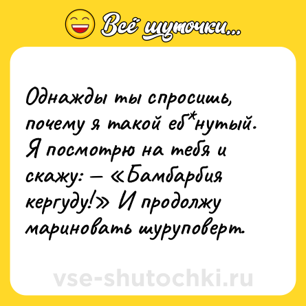 Шутка: Однажды ты спросишь, почему я такой еб*нутый. Я посмотрю на тебя и скажу: — «Бамбарбия кергуду!» И продолжу мариновать шуруповерт.
