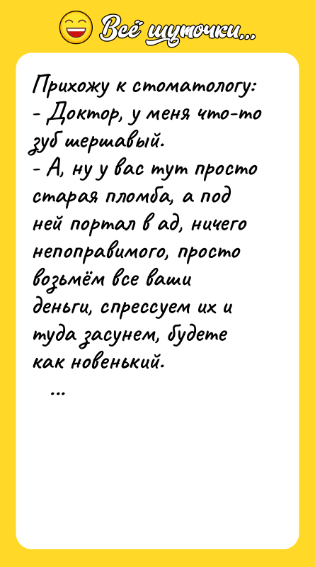 Шутка: Прихожу к стоматологу:- Доктор, у меня что-то зуб шершавый.- А, ну у вас тут просто старая пломба, а под ней портал в ад, ничего непоправимого, просто возьмём все ваши деньги, спрессуем их и туда засунем, будете как новенький.
