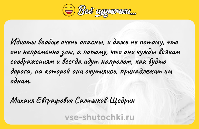 Цитата: Идиоты вообще очень опасны, и даже не потому, что они непременно злы, а потому, что они чужды всяким соображениям и всегда идут напролом, как будто дорога, на которой они очутились, принадлежит им одним.Михаил Евграфович Салтыков-Щедрин