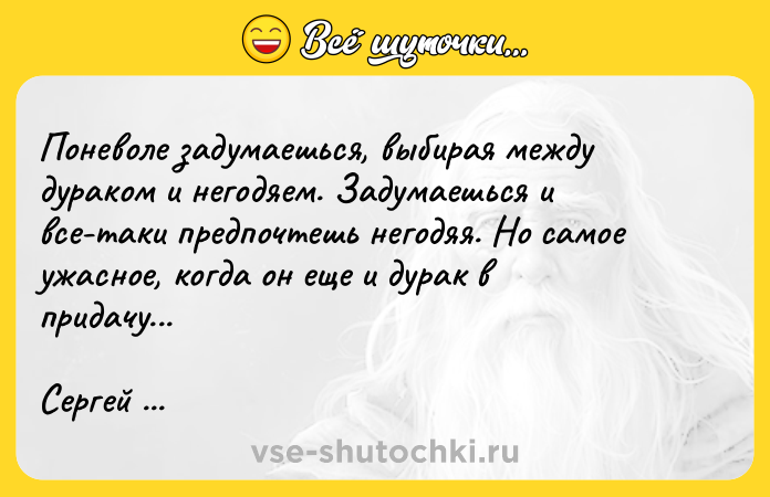 Цитата: Поневоле задумаешься, выбирая между дураком и негодяем. Задумаешься и все-таки предпочтешь негодяя. Но самое ужасное, когда он еще и дурак в придачу...Сергей Довлатов Марш одиноких