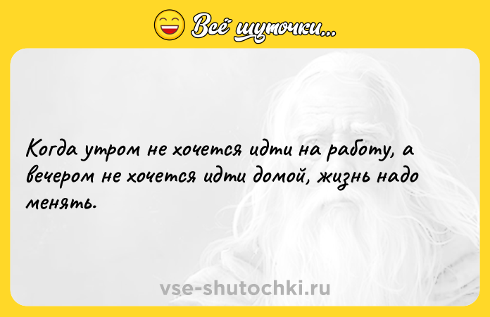 Цитата: Когда утром не хочется идти на работу, а вечером не хочется идти домой, жизнь надо менять.