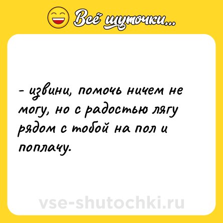 Шутка: - извини, помочь ничем не могу, но с радостью лягу рядом с тобой на пол и поплачу.