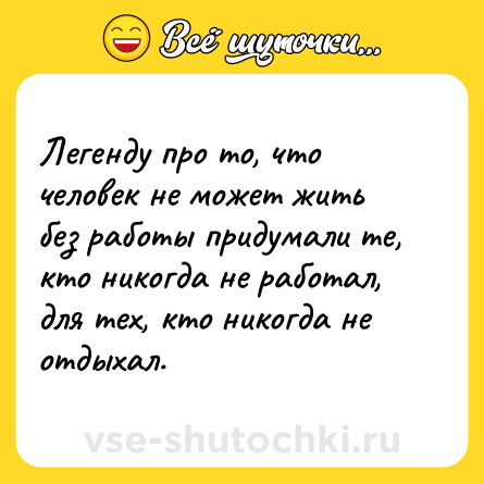 Шутка: Легенду про то, что человек не может жить без работы придумали те, кто никогда не работал, для тех, кто никогда не отдыхал.