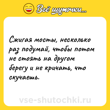 Шутка: Сжигая мосты, несколько раз подумай, чтобы потом не стоять на другом берегу и не кричать, что скучаешь.