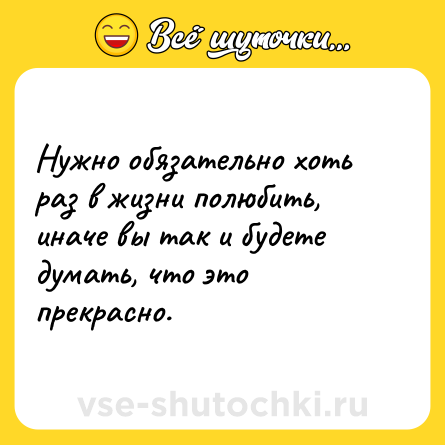 Шутка: Нужно обязательно хоть раз в жизни полюбить, иначе вы так и будете думать, что это прекрасно.