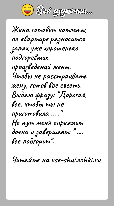 История: Жена готовит котлеты, по квартире разносится запах уже хорошенько подгоревших произведений жены.Чтобы не расстраивать жену, готов все съесть.Выдаю фразу: Дорогая,