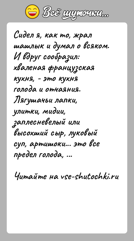 История: Сидел я, как то, жрал шашлык и думал о всяком. И вдруг сообразил: хваленая французская кухня, - это кухня голода