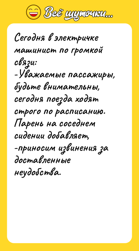 Шутка: Сегодня в электричке машинист по громкой связи:-Уважаемые пассажиры, будьте внимательны, сегодня поезда ходят строго по расписанию.Парень на соседнем сидении добавляет,-приносим извинения за доставленные неудобства.