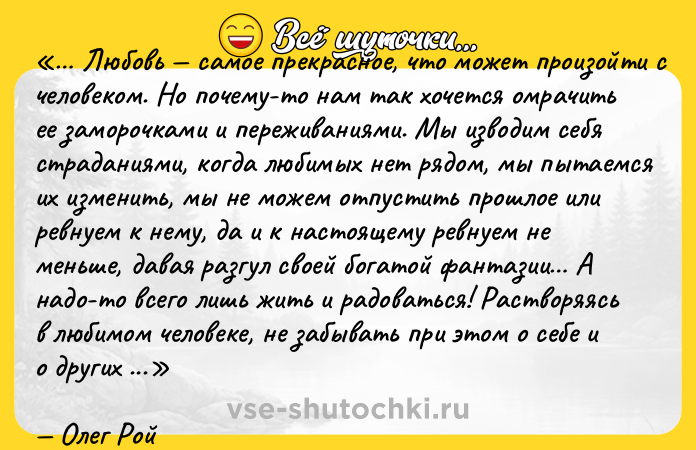 Цитата: Любовь самое прекрасное, что может произойти с человеком. Но почему-то нам так хочется омрачить ее заморочками и переживаниями. Мы изводим себя страданиями, когда любимых нет рядом, мы пытаемся их изменить, мы не можем отпустить прошлое или ревнуем к нему, да и к настоящему ревнуем не меньше, давая разгул своей богатой фантазии А надо-то всего лишь жить и радоваться! Растворяясь в любимом человеке, не забывать при этом о себе и о других сферах жизни. Отпустить прошлое, не искать и не строить идеалов, а главное ценить то, что есть здесь и сейчас.Олег Рой