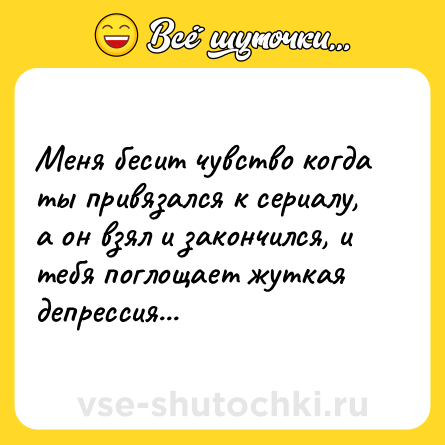 Шутка: Меня бесит чувство когда ты привязался к сериалу, а он взял и закончился, и тебя поглощает жуткая депрессия...