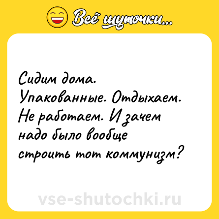 Шутка: Сидим дома. Упакованные. Отдыхаем. Не работаем. И зачем надо было вообще строить тот коммунизм?