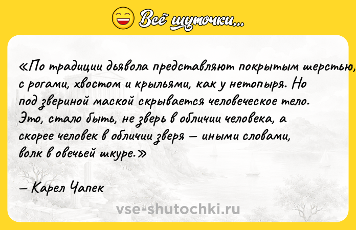 Цитата: По традиции дьявола представляют покрытым шерстью, с рогами, хвостом и крыльями, как у нетопыря. Но под звериной маской скрывается человеческое тело. Это, стало быть, не зверь в обличии человека, а скорее человек в обличии зверя иными словами, волк в овечьей шкуре.Карел Чапек