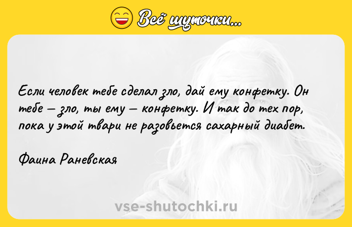 Цитата: Если человек тебе сделал зло, дай ему конфетку. Он тебе зло, ты ему конфетку. И так до тех пор, пока у этой твари не разовьется сахарный диабет.Фаина Раневская