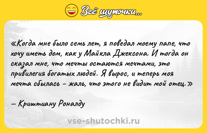 Цитата: Когда мне было семь лет, я поведал моему папе, что хочу иметь дом, как у Майкла Джексона. И тогда он сказал мне, что мечты остаются мечтами, это привилегия богатых людей. Я вырос, и теперь моя мечта сбылась жаль, что этого не видит мой отец.Криштиану Роналду