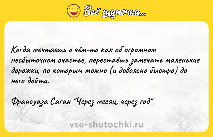 Цитата: Когда мечтаешь о чём-то как об огромном несбыточном счастье, перестаёшь замечать маленькие дорожки, по которым можно (и довольно быстро) до него дойти.Франсуаза Саган Через месяц, через год