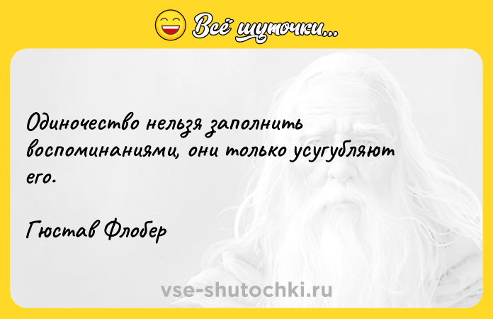 Цитата: Одиночество нельзя заполнить воспоминаниями, они только усугубляют его.Гюстав Флобер