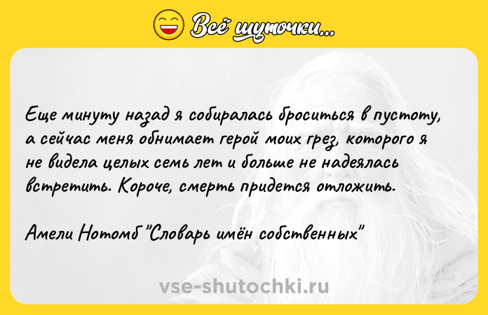 Цитата: Еще минуту назад я собиралась броситься в пустоту, а сейчас меня обнимает герой моих грез, которого я не видела целых семь лет и больше не надеялась встретить. Короче, смерть придется отложить.Амели Нотомб Словарь имён собственных