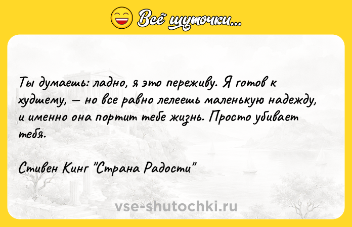 Цитата: Ты думаешь: ладно, я это переживу. Я готов к худшему, но все равно лелеешь маленькую надежду, и именно она портит тебе жизнь. Просто убивает тебя.Стивен Кинг Страна Радости