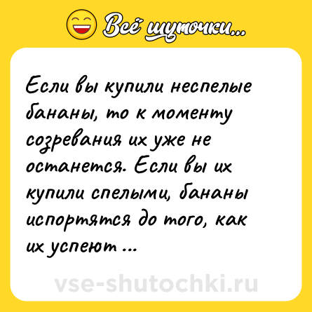 Шутка: Если вы купили неспелые бананы, то к моменту созревания их уже не останется. Если вы их купили спелыми, бананы испортятся до того, как их успеют съесть. 