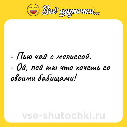 Шутка: - Пью чай с мелиссой. <br>- Ой, пей ты что хочешь со своими бабищами!