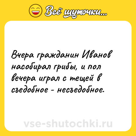 Шутка: Вчера гражданин Иванов насобирал грибы, и пол вечера играл с тещей в съедобное - несъедобное.