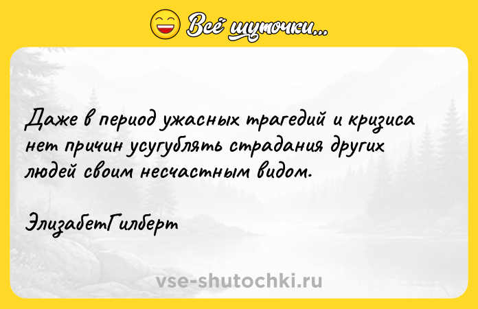 Цитата: Даже в период ужасных трагедий и кризиса нет причин усугублять страдания других людей своим несчастным видом. ЭлизабетГилберт