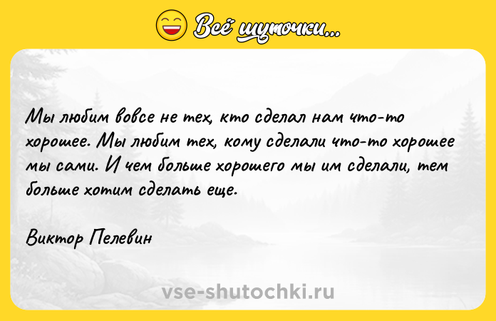 Цитата: Мы любим вовсе не тех, кто сделал нам что-то хорошее. Мы любим тех, кому сделали что-то хорошее мы сами. И чем больше хорошего мы им сделали, тем больше хотим сделать еще.Виктор Пелевин