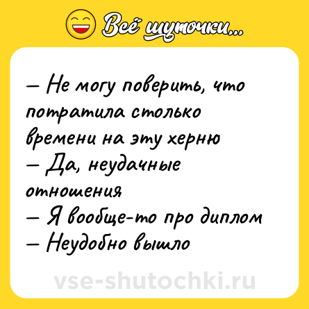 Шутка: — Не могу поверить, что потратила столько времени на эту херню <br>— Да, неудачные отношения <br>— Я вообще-то про диплом <br>— Неудобно вышло
