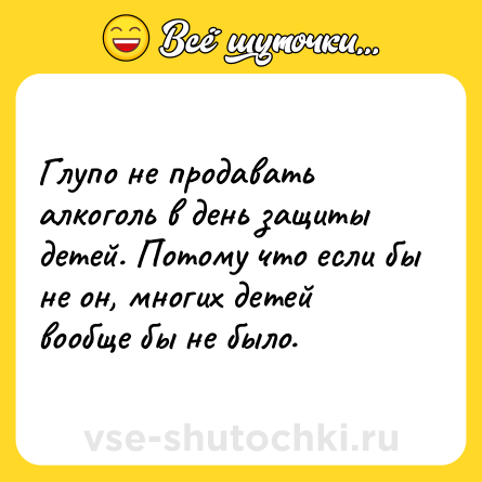 Шутка: Глупо не продавать алкоголь в день защиты детей. Потому что если бы не он, многих детей вообще бы не было.
