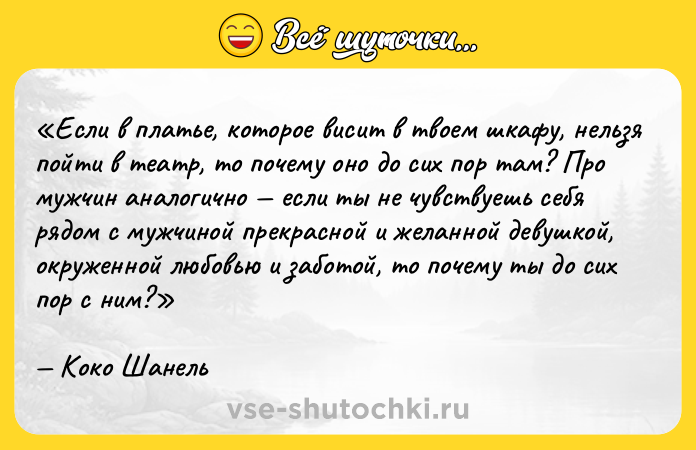 Цитата: Если в платье, которое висит в твоем шкафу, нельзя пойти в театр, то почему оно до сих пор там? Про мужчин аналогично если ты не чувствуешь себя рядом с мужчиной прекрасной и желанной девушкой, окруженной любовью и заботой, то почему ты до сих пор с ним?Коко Шанель