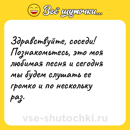 Шутка: Здравствуйте, соседи! Познакомьтесь, это моя любимая песня и сегодня мы будем слушать ее громко и по нескольку раз.