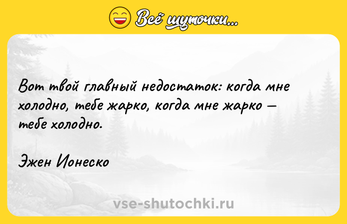 Цитата: Вот твой главный недостаток: когда мне холодно, тебе жарко, когда мне жарко тебе холодно.Эжен Ионеско