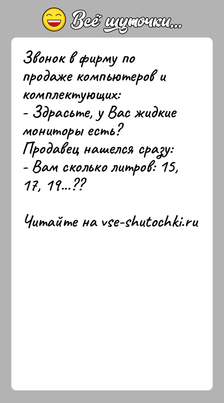 История: Звонок в фирму по продаже компьютеров и комплектующих:- Здрасьте, у Вас жидкие мониторы есть?Продавец нашелся сразу:- Вам сколько литров: 15,