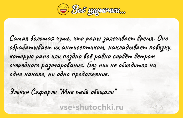 Цитата: Самая большая чушь, что раны залечивает время. Оно обрабатывает их антисептиком, накладывает повязку, которую рано или поздно всё равно сорвёт ветром очередного разочарования. Без них не обходится ни одно начало, ни одно продолжение.Эльчин Сафарли Мне тебя обещали