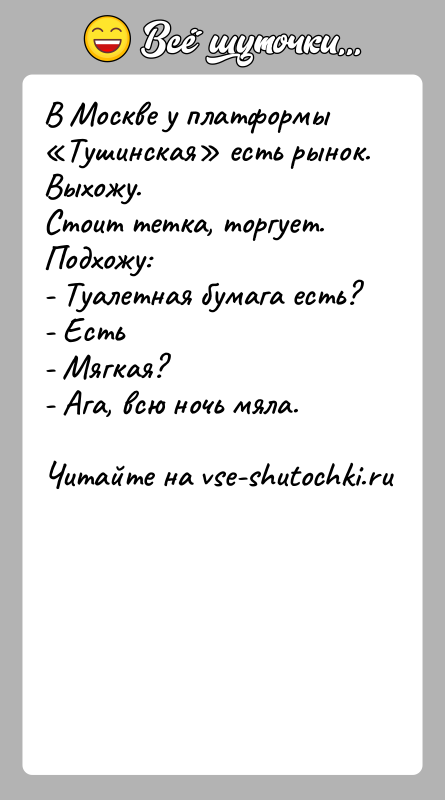 История: В Москве у платформы Тушинская есть рынок. Выхожу.Стоит тетка, торгует. Подхожу:- Туалетная бумага есть?- Есть- Мягкая?- Ага, всю ночь мяла.