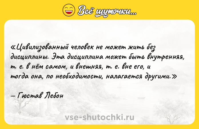 Цитата: Цивилизованный человек не может жить без дисциплины. Эта дисциплина может быть внутренняя, т. е. в нём самом, и внешняя, т. е. вне его, и тогда она, по необходимости, налагается другими.Гюстав Лебон